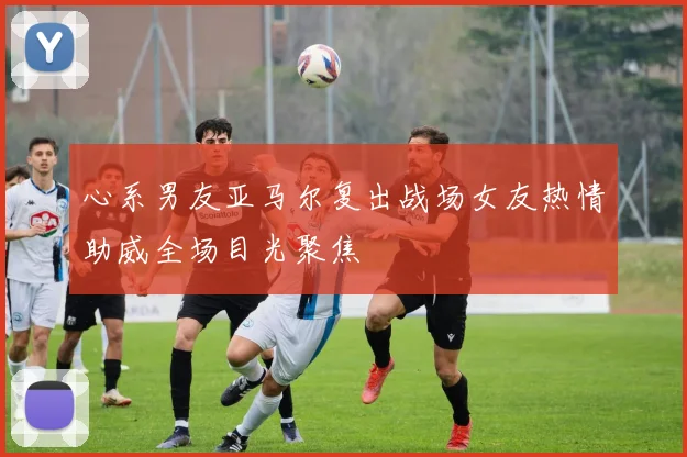 心系男友亚马尔复出战场女友热情助威全场目光聚焦