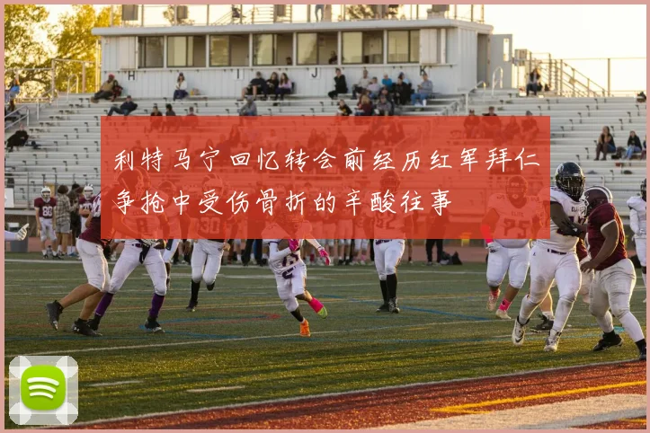 利特马宁回忆转会前经历红军拜仁争抢中受伤骨折的辛酸往事