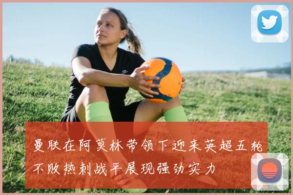 曼联在阿莫林带领下迎来英超五轮不败热刺战平展现强劲实力