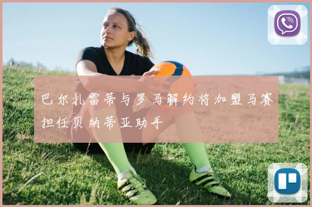 巴尔扎雷蒂与罗马解约将加盟马赛担任贝纳蒂亚助手