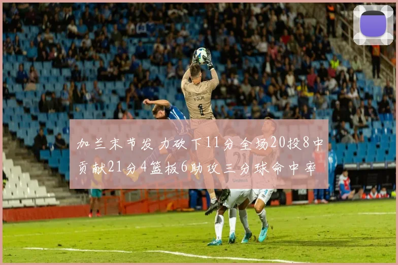 加兰末节发力砍下11分全场20投8中贡献21分4篮板6助攻三分球命中率高达375