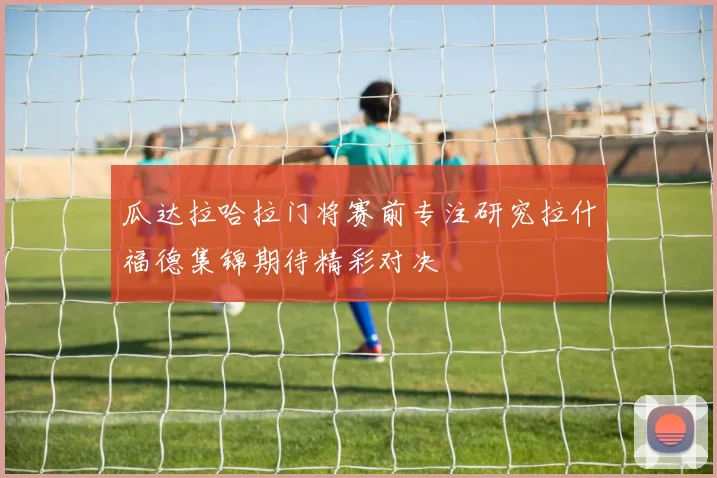 瓜达拉哈拉门将赛前专注研究拉什福德集锦期待精彩对决