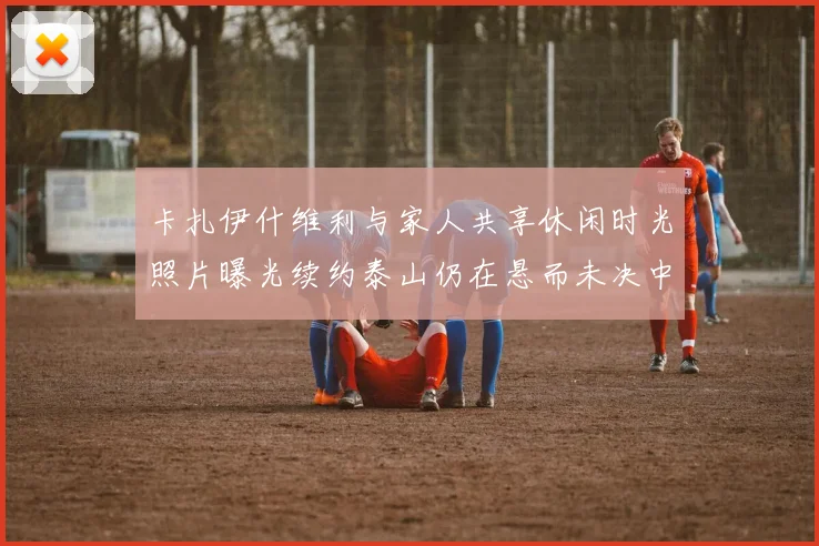 卡扎伊什维利与家人共享休闲时光照片曝光续约泰山仍在悬而未决中