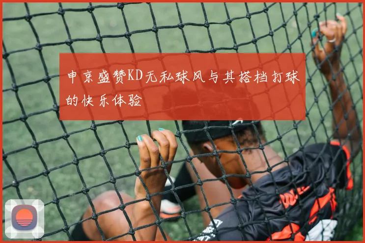 申京盛赞KD无私球风与其搭档打球的快乐体验