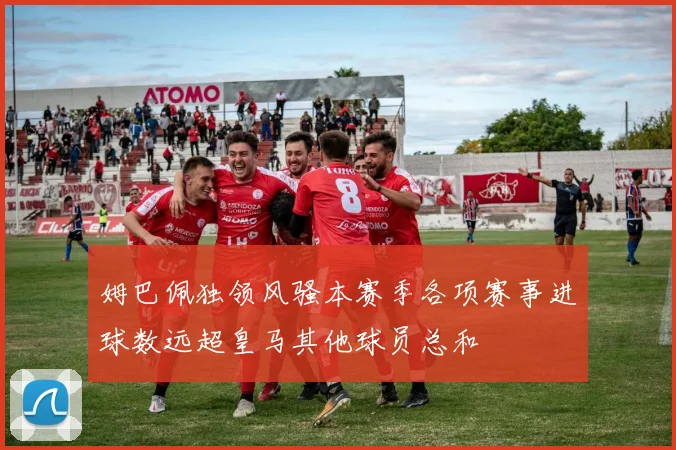 姆巴佩独领风骚本赛季各项赛事进球数远超皇马其他球员总和
