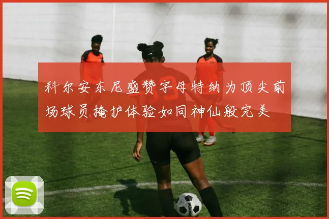 科尔安东尼盛赞字母特纳为顶尖前场球员掩护体验如同神仙般完美