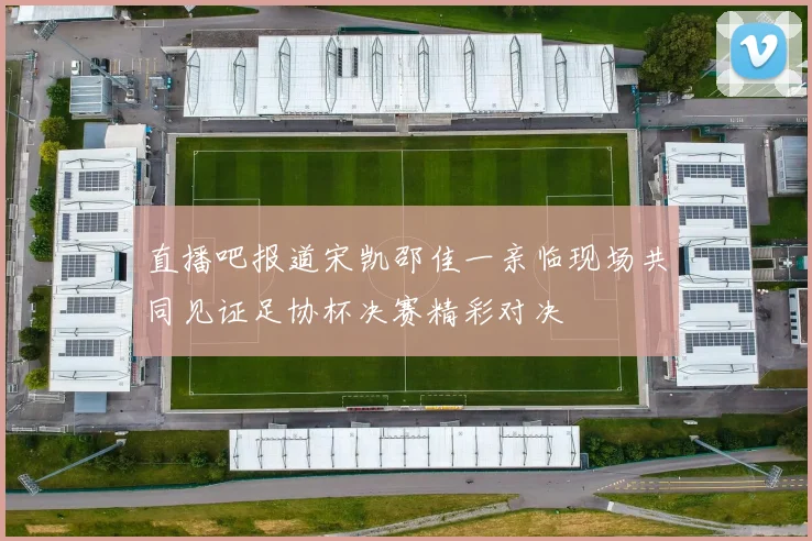 直播吧报道宋凯邵佳一亲临现场共同见证足协杯决赛精彩对决