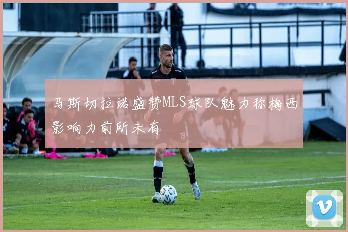 马斯切拉诺盛赞MLS球队魅力称梅西影响力前所未有