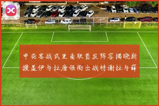 申花客战武里南联首发阵容揭晓新援盖伊与拉唐领衔出战特谢拉与薛庆浩同场竞技