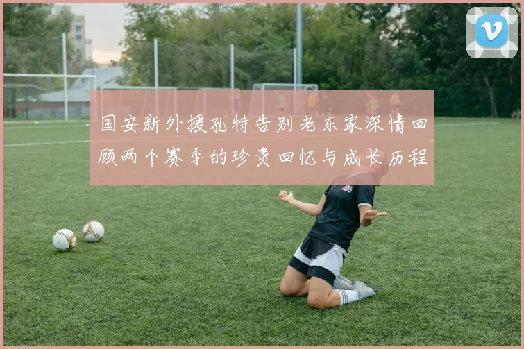 国安新外援孔特告别老东家深情回顾两个赛季的珍贵回忆与成长历程