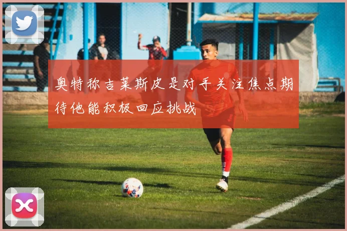 奥特称吉莱斯皮是对手关注焦点期待他能积极回应挑战