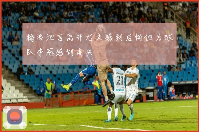 梅洛坦言离开尤文感到后悔但为球队夺冠感到高兴