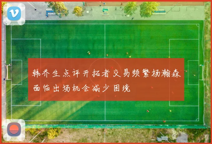 韩乔生点评开拓者交易频繁杨瀚森面临出场机会减少困境