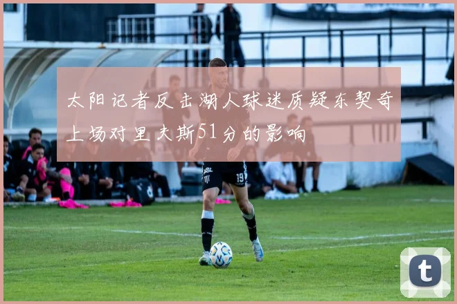 太阳记者反击湖人球迷质疑东契奇上场对里夫斯51分的影响
