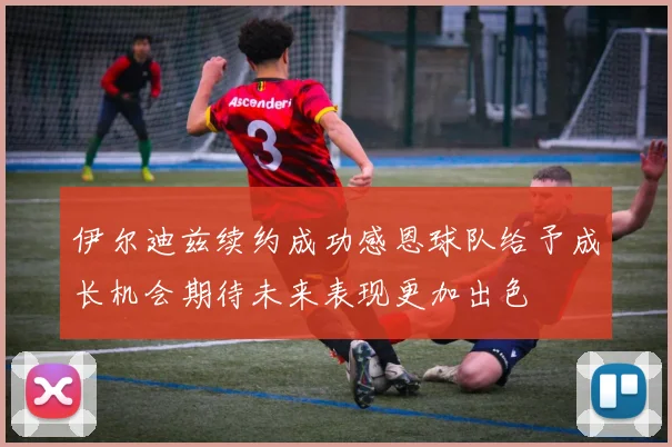 伊尔迪兹续约成功感恩球队给予成长机会期待未来表现更加出色