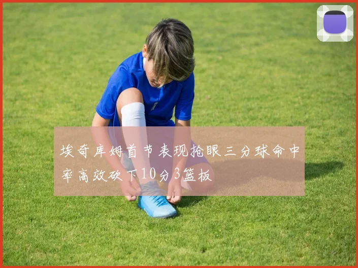 埃奇库姆首节表现抢眼三分球命中率高效砍下10分3篮板