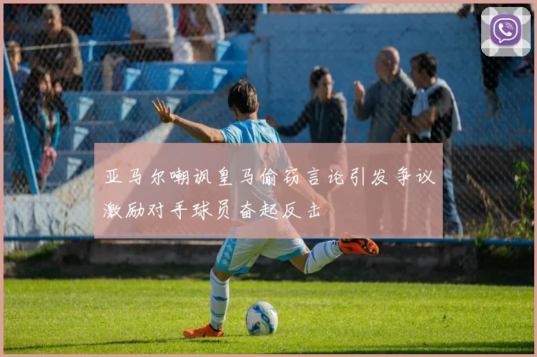 亚马尔嘲讽皇马偷窃言论引发争议激励对手球员奋起反击