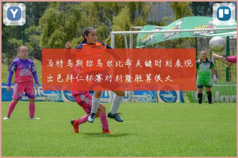 马特乌斯称乌尔比希关键时刻表现出色拜仁杯赛对科隆胜算很大
