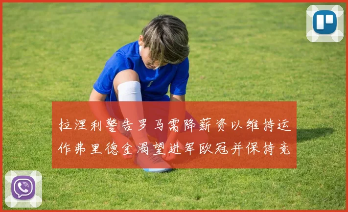 拉涅利警告罗马需降薪资以维持运作弗里德金渴望进军欧冠并保持竞争力
